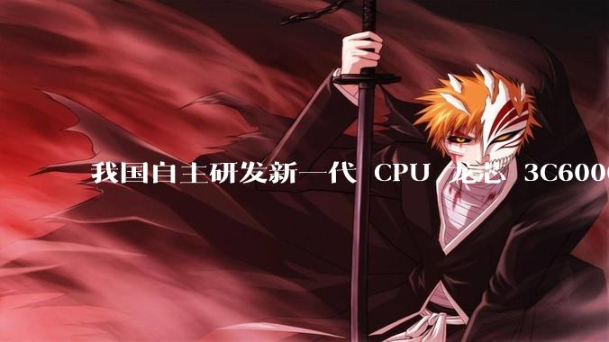 我国自主研发新一代 CPU 龙芯 3C6000 发布，不依赖国外授权技术和境外供应链，有何技术亮点？