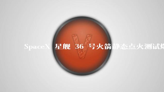 SpaceX 星舰 36 号火箭静态点火测试爆炸,爆炸的原因是什么?会对星舰发展产生什么影响?