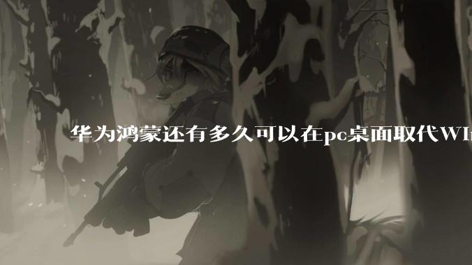 华为鸿蒙还有多久可以在pc桌面取代Windows？