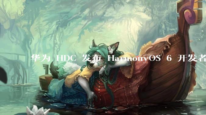 华为 HDC 发布 HarmonyOS 6 开发者 beta 版对应用开发者和鸿蒙生态有哪些影响？