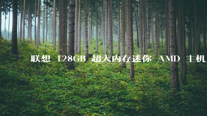 联想 128GB 超大内存迷你 AMD 主机上架，此款主机有哪些亮点？